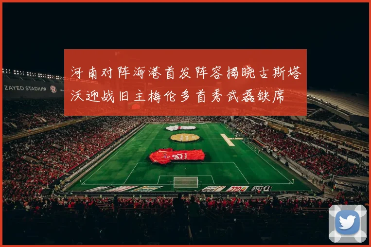 河南对阵海港首发阵容揭晓古斯塔沃迎战旧主梅伦多首秀武磊缺席
