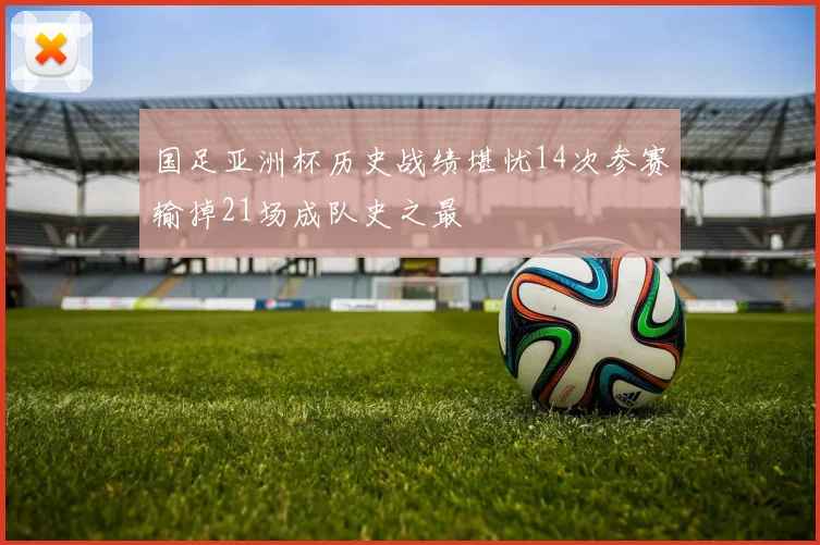 国足亚洲杯历史战绩堪忧14次参赛输掉21场成队史之最