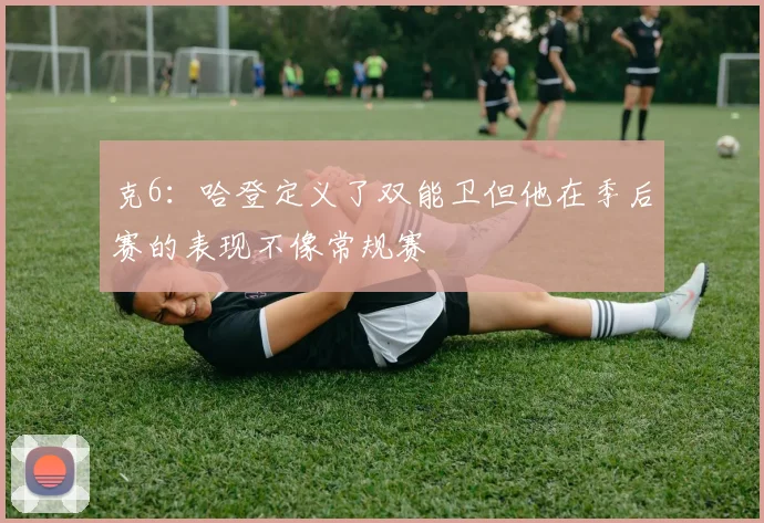 克6：哈登定义了双能卫但他在季后赛的表现不像常规赛