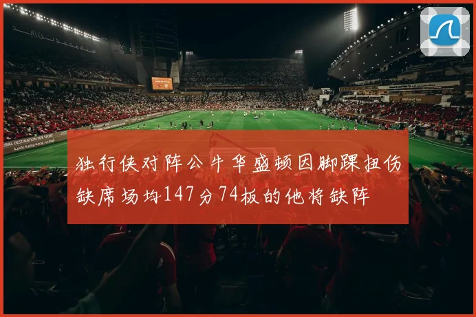 独行侠对阵公牛华盛顿因脚踝扭伤缺席场均147分74板的他将缺阵