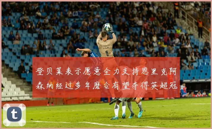 登贝莱表示愿意全力支持恩里克阿森纳经过多年磨合有望夺得英超冠军