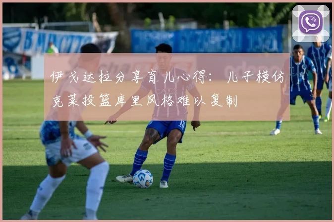伊戈达拉分享育儿心得：儿子模仿克莱投篮库里风格难以复制