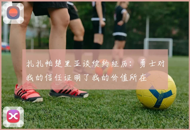 扎扎帕楚里亚谈续约经历：勇士对我的信任证明了我的价值所在