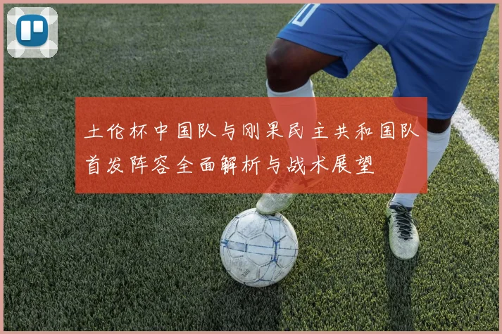 土伦杯中国队与刚果民主共和国队首发阵容全面解析与战术展望