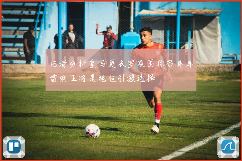 记者分析皇马更衣室氛围称签库库雷利亚将是绝佳引援选择