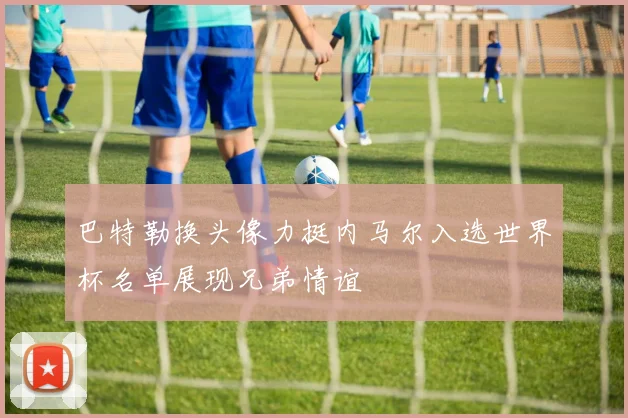 巴特勒换头像力挺内马尔入选世界杯名单展现兄弟情谊