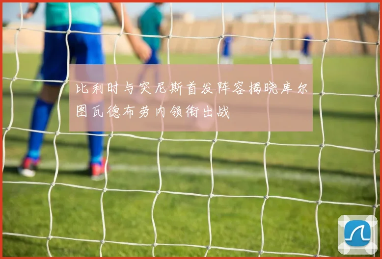 比利时与突尼斯首发阵容揭晓库尔图瓦德布劳内领衔出战