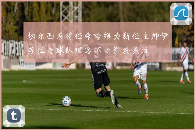 切尔西或将任命哈维为新任主帅伊劳拉与球队理念不合引发关注