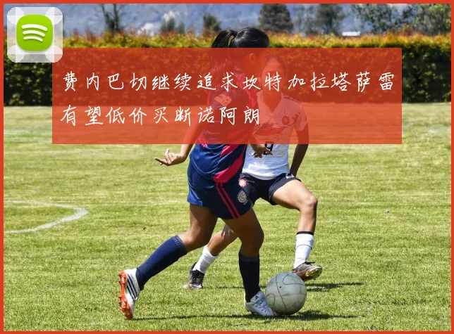 费内巴切继续追求坎特加拉塔萨雷有望低价买断诺阿朗