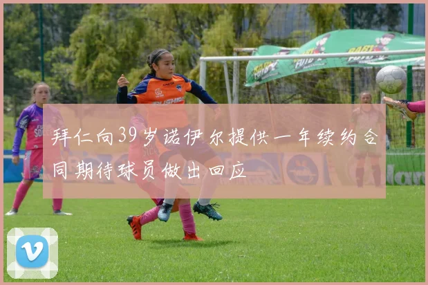 拜仁向39岁诺伊尔提供一年续约合同期待球员做出回应