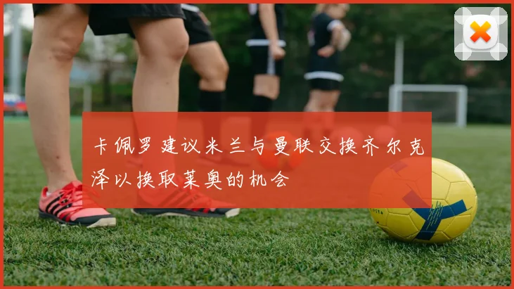 卡佩罗建议米兰与曼联交换齐尔克泽以换取莱奥的机会