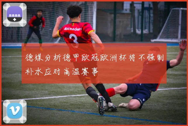 德媒分析德甲欧冠欧洲杯将不强制补水应对高温赛事