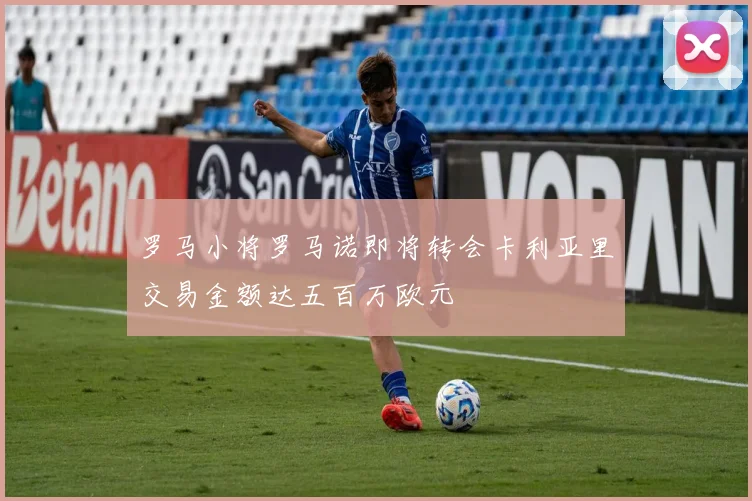 罗马小将罗马诺即将转会卡利亚里交易金额达五百万欧元