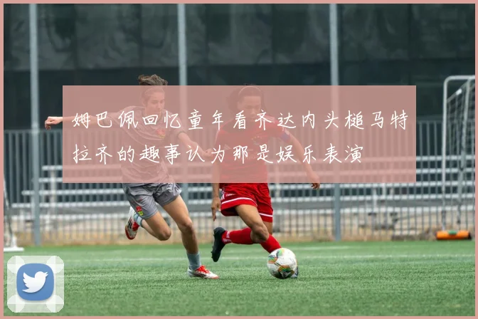 姆巴佩回忆童年看齐达内头槌马特拉齐的趣事认为那是娱乐表演
