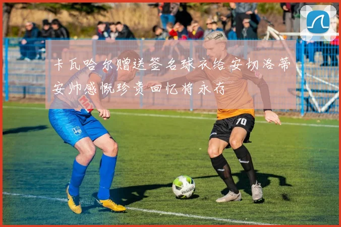 卡瓦哈尔赠送签名球衣给安切洛蒂安帅感慨珍贵回忆将永存