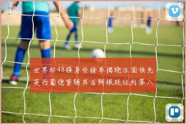 世界杯48强身价榜单揭晓法国领先英西葡德紧随其后阿根廷位列第八