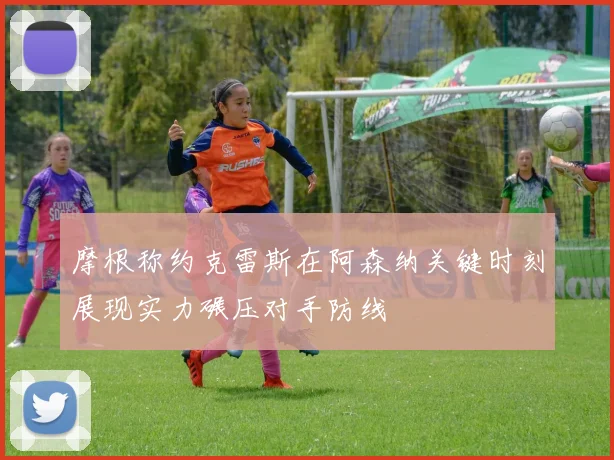 摩根称约克雷斯在阿森纳关键时刻展现实力碾压对手防线