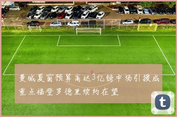 曼城夏窗预算高达3亿镑中场引援成重点福登罗德里续约在望